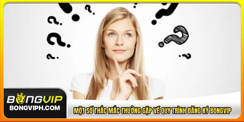 Một số thắc mắc thường gặp về quy trình đăng ký BONGVIP